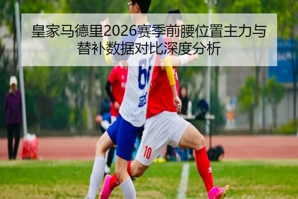皇家马德里2026赛季前腰位置主力与替补数据对比深度分析